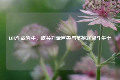 LOL斗战岩牛,峡谷力量巨兽与英雄联盟斗牛士