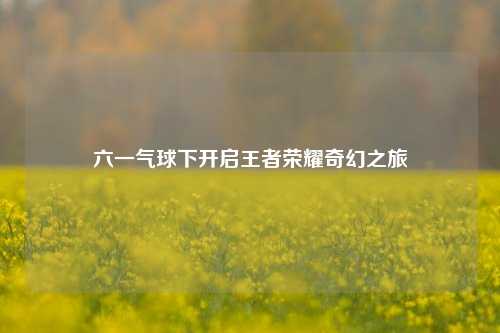 六一气球下开启王者荣耀奇幻之旅