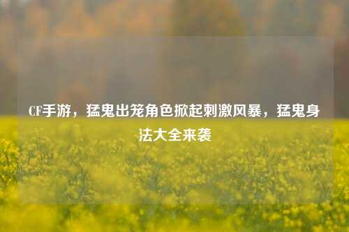 CF手游,猛鬼出笼角色掀起刺激风暴,猛鬼身法大全来袭