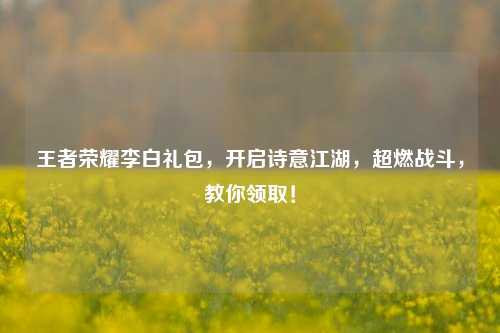 王者荣耀李白礼包,开启诗意江湖,超燃战斗,教你领取!
