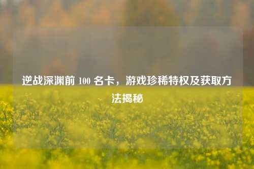 逆战深渊前 100 名卡，游戏珍稀特权及获取方法揭秘