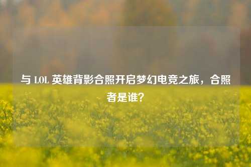 与 LOL 英雄背影合照开启梦幻电竞之旅，合照者是谁？