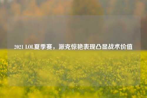 2021 LOL夏季赛，派克惊艳表现凸显战术价值